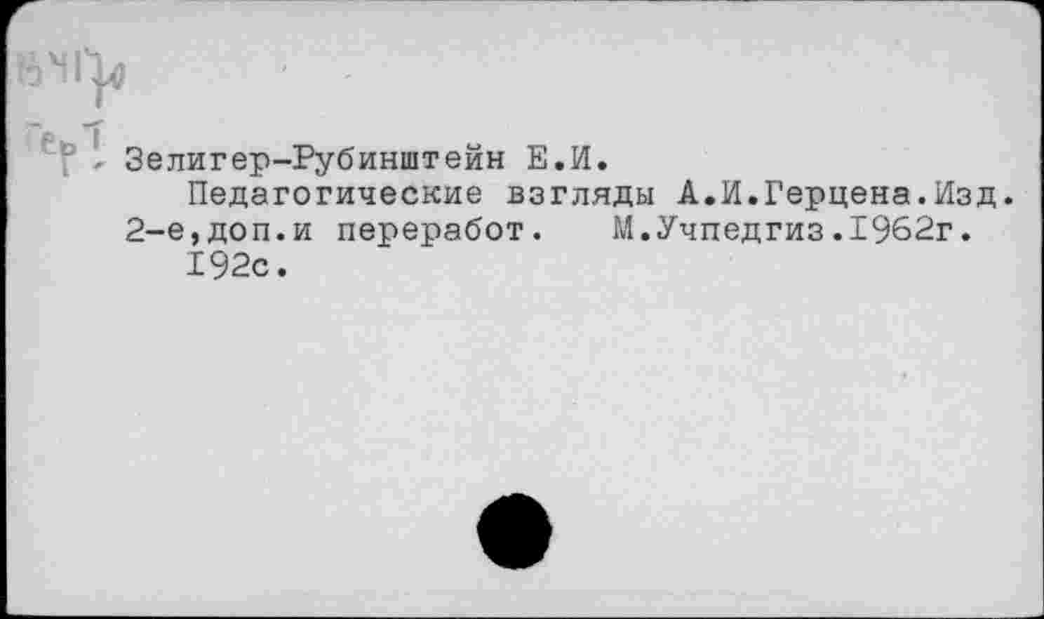 ﻿7 - Зелигер-Рубинштейн Е.И.
Педагогические взгляды А.И.Герцена.Изд. 2-е,доп.и переработ. М.Учпедгиз.1962г.
192с.